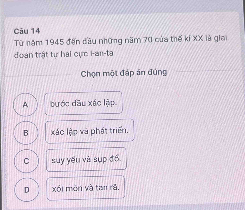 Từ năm 1945 đến đầu những năm 70 của thế kỉ XX là giai
đoạn trật tự hai cực I-an-ta
Chọn một đáp án đúng
A bước đầu xác lập.
B xác lập và phát triển.
C suy yếu và sụp đổ.
D xói mòn và tan rã.