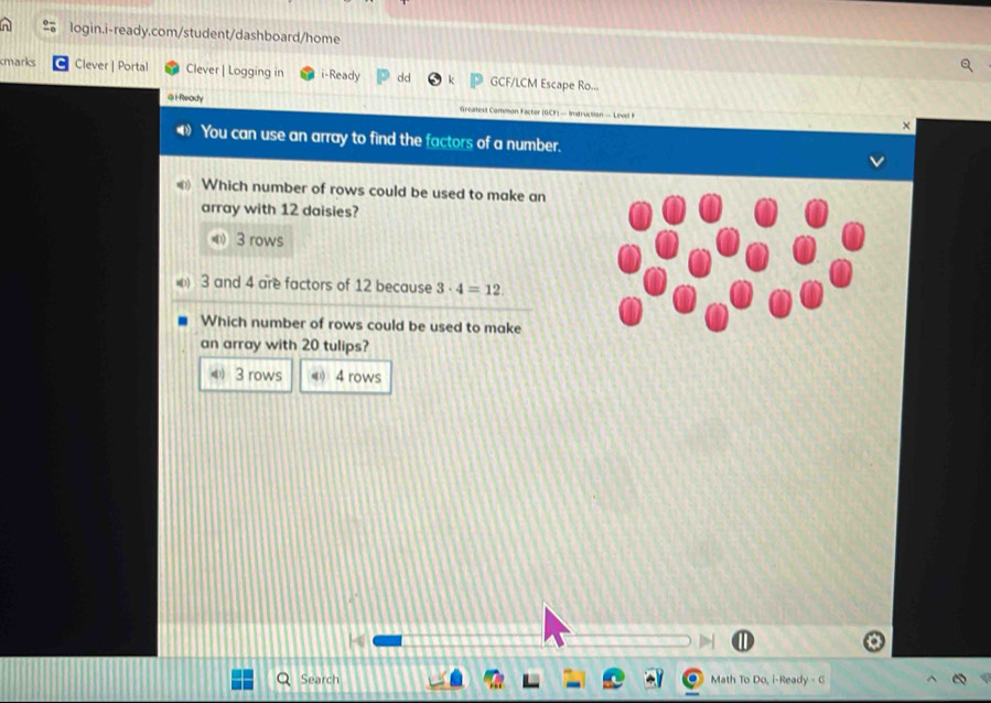 cmarks Clever | Portal Clever| Logging in i-Ready dd GCF/LCM Escape Ro...
@ i Ready
Greatext Common Factor (GCF) — Instruction — Level F ×
You can use an array to find the factors of a number.
Which number of rows could be used to make an
array with 12 daisies?
3 rows
3 and 4 are factors of 12 because 3· 4=12
Which number of rows could be used to make
an array with 20 tulips?
《 3 rows 《 4 rows
Search Math To Do, i-Ready - G