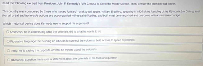 Read the following excerpt from President John F. Kennedy's "We Choose to Go to the Moon' speech. Then, answer the question that follows.
This country was conquered by those who moved forward—and so will space. William Bradford, speaking in 1630 of the founding of the Plymouth Bay Colony, said
that all great and honorable actions are accompanied with great difficulties, and both must be enterprised and overcome with answerable courage
Which rhetorical device does Kennedy use to support his argument?
Antithesis: he is contrasting what the colonists did to what he wants to do
Figurative language: he is using an allusion to connect the colonists' bold actions to space exploration
Irony: he is saying the opposite of what he means about the colonists
Rhetorical question: he issues a statement about the colonists in the form of a question