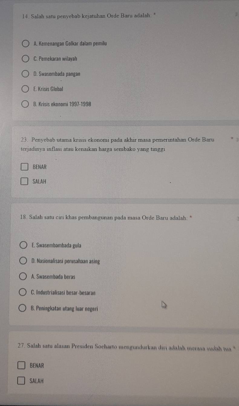 Salah satu penyebab kejatuhan Orde Baru adalah: * 3
A. Kemenangan Golkar dalam pemilu
C. Pemekaran wilayah
D. Swasembada pangan
E. Krisis Global
B. Krisis ekonomi 1997-1998
23. Penyebab utama krisis ekonomi pada akhir masa pemerintahan Orde Baru * 3
terjadinya inflasi atau kenaikan harga sembako yang tinggi
BENAR
SALAH
18. Salah satu ciri khas pembangunan pada masa Orde Baru adalah. *
E. Swasembambada gula
D. Nasionalisasi perusahaan asing
A. Swasembada beras
C. Industrialisasi besar-besaran
B. Peningkatan utang luar negeri
27. Salah satu alasan Presiden Soeharto mengundurkan diri adalah merasa sudah ta *
BENAR
SALAH