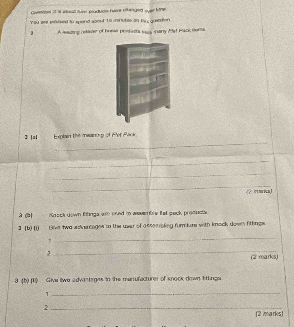 Qiestion 3 is about how products have changed over tine 
You are advised to spend about 15 minutes on this question. 
3 A leading retailer of home products sells many Flat Pack items 
_ 
3 (a) Explain the meaning of Flat Pack. 
_ 
_ 
_ 
(2 marks) 
3 (b) Knock down fittings are used to assemble flat pack products 
3 (b) (i) Give two advantages to the user of assembling furniture with knock down fittings 
1 
_ 
2 
_ 
(2 marks) 
3 (b) (ii) Give two advantages to the manufacturer of knock down fittings 
1 
_ 
_2 
(2 marks)