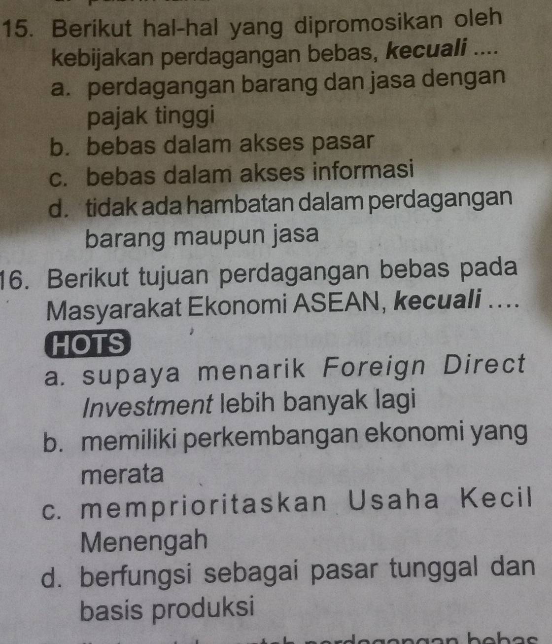 Berikut hal-hal yang dipromosikan oleh
kebijakan perdagangan bebas, kecuali ....
a. perdagangan barang dan jasa dengan
pajak tinggi
b. bebas dalam akses pasar
c. bebas dalam akses informasi
d. tidak ada hambatan dalam perdagangan
barang maupun jasa
16. Berikut tujuan perdagangan bebas pada
Masyarakat Ekonomi ASEAN, kecuali ....
HOTS
a. supaya menarik Foreign Direct
Investment lebih banyak lagi
b. memiliki perkembangan ekonomi yang
merata
c. memprioritaskan Usaha Kecil
Menengah
d. berfungsi sebagai pasar tunggal dan
basis produksi