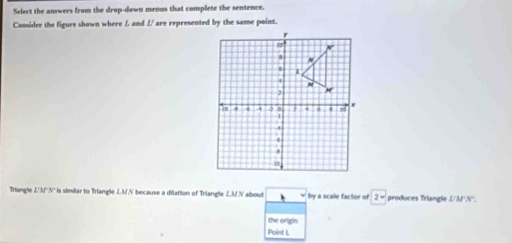 Select the answers from the drop-down menus that complete the sentence. 
Consider the figure shown where / and // are represented by the same point. 
Triangle L'M'N' is similar to Triangle LM N because a dilation of Triangle ∠ MN about by a scale factor of 2 produces Triangle //M'N". 
the origin 
Point L