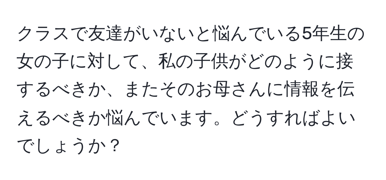 クラスで友達がいないと悩んでいる5年生の女の子に対して、私の子供がどのように接するべきか、またそのお母さんに情報を伝えるべきか悩んでいます。どうすればよいでしょうか？