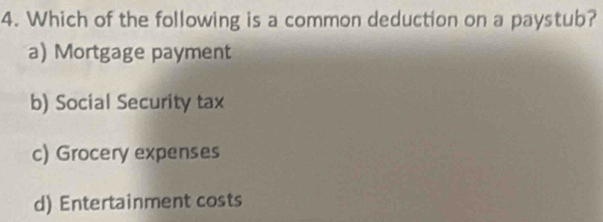 Which of the following is a common deduction on a paystub?
a) Mortgage payment
b) Social Security tax
c) Grocery expenses
d) Entertainment costs