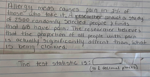 Allergy meas causes pain in 21. of 
those who take it. A researcher conduct a study 
of 2500 randomly scieced people s finds 
that 68 have pain. The researcher believes 
that the proportion of all people with pain 
is actually significantly diffrent than, what 
is being claimrd. 
The test statistic 15:□
(to 2 decimal places)