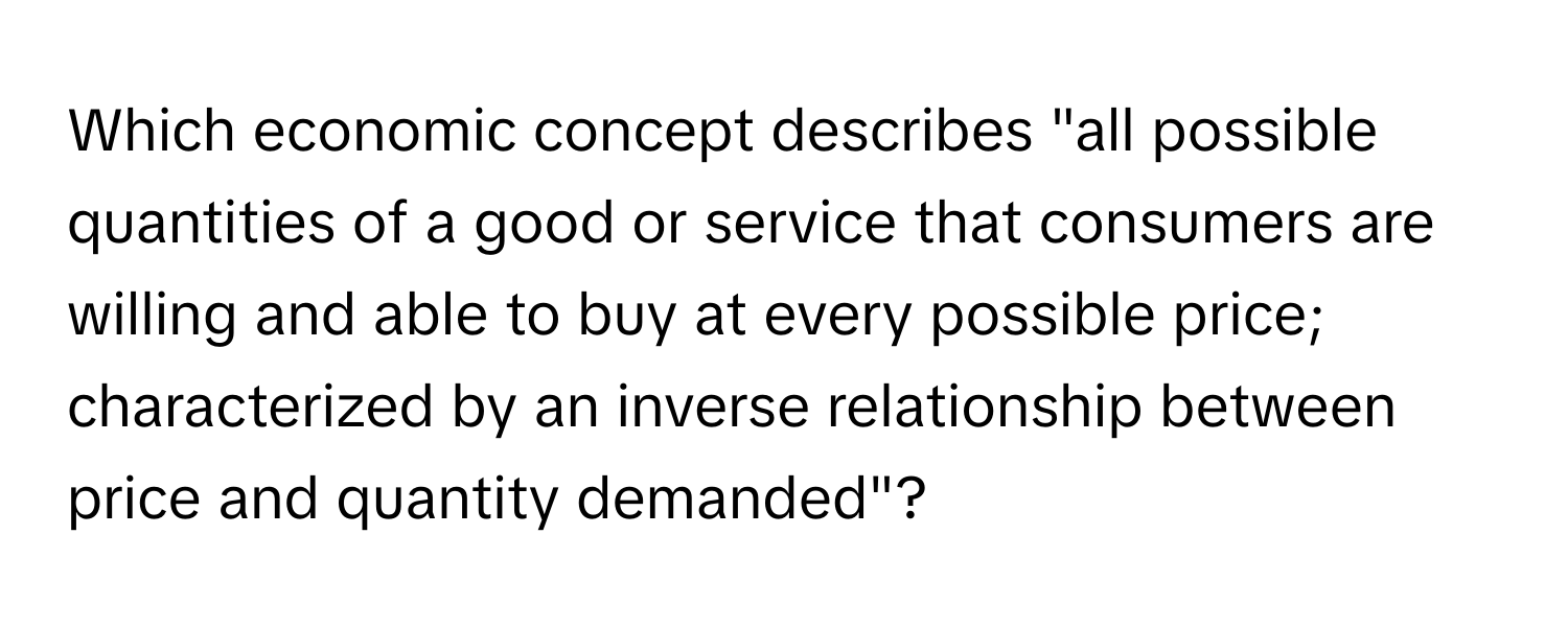 Which economic concept describes "all possible quantities of a good or service that consumers are willing and able to buy at every possible price; characterized by an inverse relationship between price and quantity demanded"?