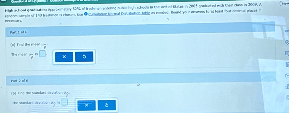 High school graduates: Approximately 82% of freshmen entering public high schools in the United States in 2005 graduated with their class in 2009, A Espa 
random sample of 140 freshmen is chosen. Use O Cumulative Normal Distribution Table as needed. Round your answers to at least four decimal places if 
necessary. 
Part 1 of 6 ∞ 
(a) Find the mean μ. 
The mean mu _p is × 
Part 2 of 6 
(b) Find the standard deviation σ. 
The standard deviation σ is × 5