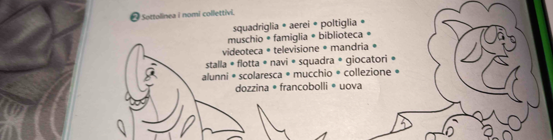 Sottolinea i nomi collettivi. 
squadriglia • aerei • poltiglia 
muschio • famiglia • biblioteca 
videoteca • televisione • mandria • 
stalla • flotta • navi • squadra • giocatori . 
alunni • scolaresca • mucchio • collezione • 
dozzina • francobolli • uova