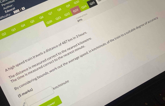 Caler 
Permitted 
Q10 
Author: 
Q9 Q25 
Q24 
Edexcel 
QB Q23 
Q7 Q22 
ifficulty: 1234 
Q6 Q21 COMPLETION 
Q5 
Q20 89% 
Q4 
Q3 
Q2 
high speed train travels a distance of 487 km in 3 hou 
considering bounds, work out the average speed, in km/minute, of the train to a suitable degree of aco 
he distance is measured correct to the nearest kilomet. 
he time is measured correct to the nearest minu t 
(5 marks) □ km/minu
swer