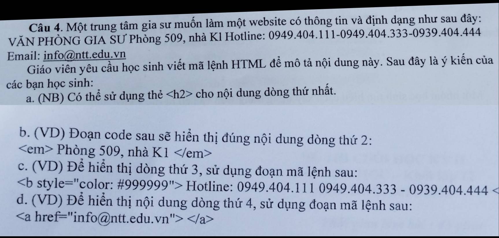 Một trung tâm gia sư muốn làm một website có thông tin và định dạng như sau đây: 
VĂN PHÒNG GIA SƯ Phòng 509, nhà Kl Hotline: 0949.404.111-0949. 404.333-0939. 404.444
Email: info@ntt.edu.vn 
Giáo viên yêu cầu học sinh viết mã lệnh HTML để mô tả nội dung này. Sau đây là ý kiến của 
các bạn học sinh: 
a. (NB) Có thể sử dụng thẻ cho nội dung dòng thứ nhất. 
b. (VD) Đoạn code sau sẽ hiển thị đúng nội dung dòng thứ 2:
P1 hòng 509, nhà K1
c. (VD) Để hiển thị dòng thứ 3, sử dụng đoạn mã lệnh sau:
∠ b style="color: # 999999^(11)>H [otline: 0949.404.1110949.404.333-0939.404.444
d. (VD) Để hiển thị nội dung dòng thứ 4, sử dụng đoạn mã lệnh sau:
"info@ntt.edu. Vn''>