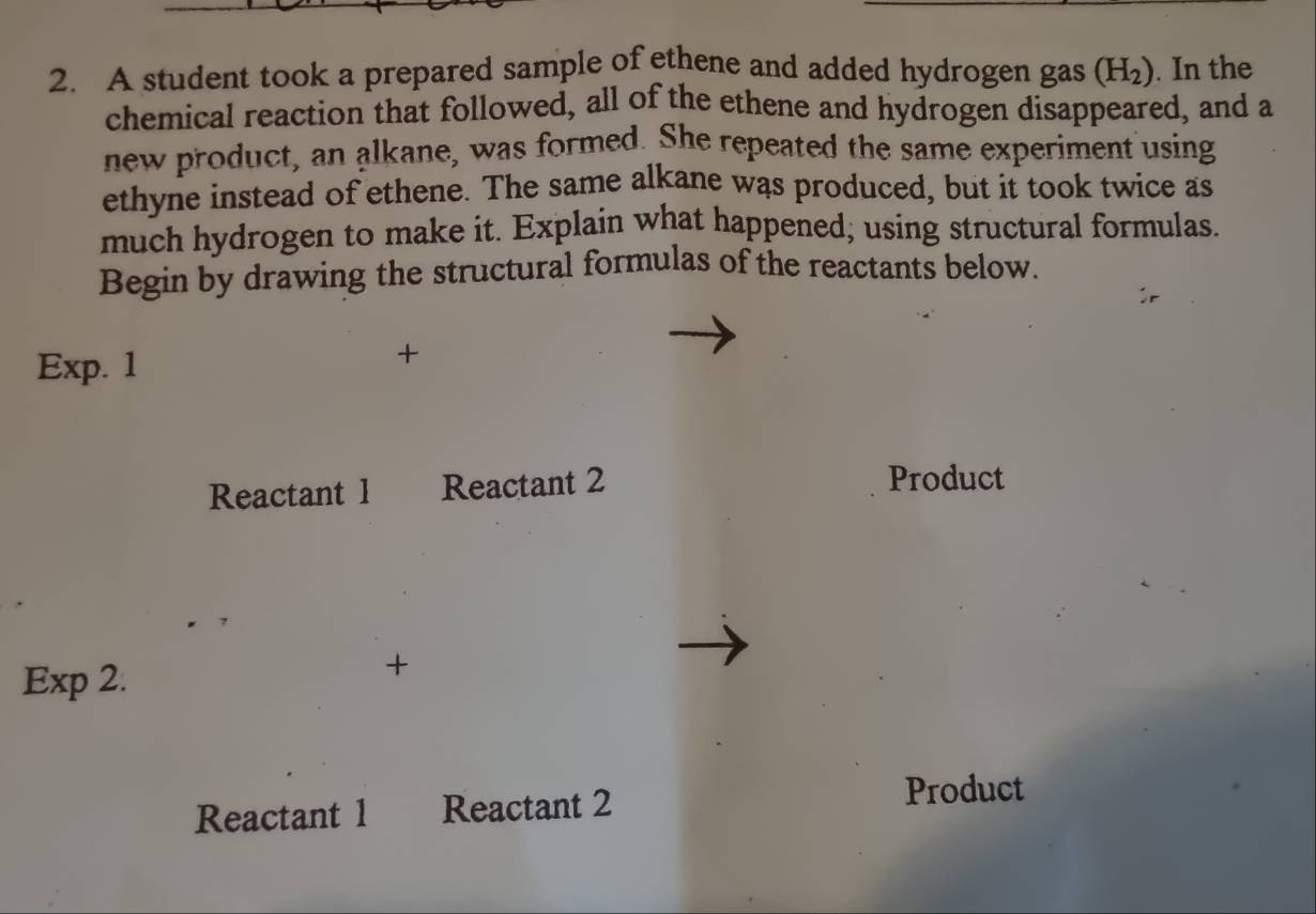 A student took a prepared sample of ethene and added hydrogen gas (H_2). In the 
chemical reaction that followed, all of the ethene and hydrogen disappeared, and a 
new product, an alkane, was formed. She repeated the same experiment using 
ethyne instead of ethene. The same alkane was produced, but it took twice as 
much hydrogen to make it. Explain what happened, using structural formulas. 
Begin by drawing the structural formulas of the reactants below. 
Exp. 1 
+ 
Reactant 1 Reactant 2 Product 
Exp 2. 
+ 
Reactant 1 Reactant 2 
Product