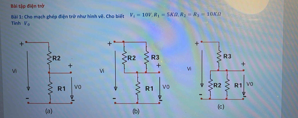 Bài tập điện trở 
Bài 1: Cho mạch ghép điện trở như hình vẽ. Cho biết V_i=10V, R_1=5KOmega , R_2=R_3=10KOmega
Tính V_0