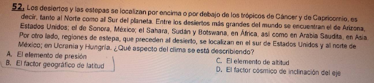 Los desiertos y las estepas se localizan por encima o por debajo de los trópicos de Cáncer y de Capricornio, es
decir, tanto al Norte como al Sur del planeta. Entre los desiertos más grandes del mundo se encuentran el de Arizona,
Estados Unidos; el de Sonora, México; el Sahara, Sudán y Botswana, en África, así como en Arabía Saudita, en Asia.
Por otro lado, regiones de estepa, que preceden al desierto, se localizan en el sur de Estados Unidos y al norte de
México; en Ucrania y Hungría. ¿Qué aspecto del clima se está describiendo?
A. El elemento de presión C. El elemento de altitud
B. El factor geográfico de latitud D. El factor cósmico de inclinación del eje
