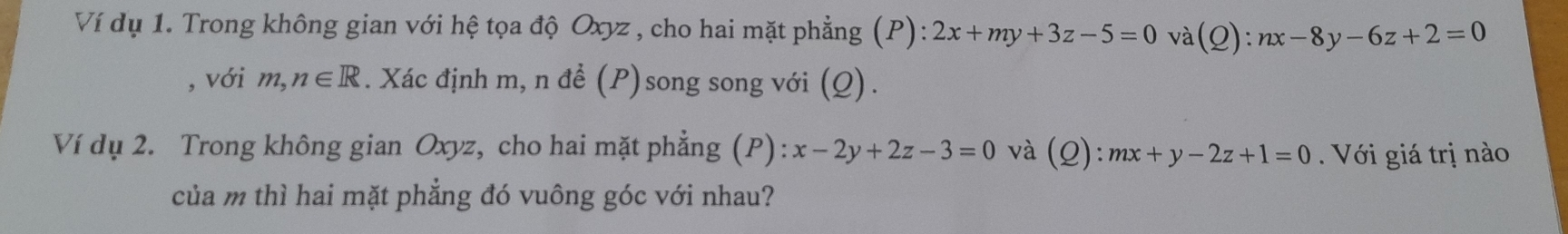 Ví dụ 1. Trong không gian với hệ tọa độ Oxyz , cho hai mặt phẳng (P): 2x+my+3z-5=0 và (Q):nx-8y-6z+2=0
, với m, n∈ R. Xác định m, n để (P)song song với (Q). 
Ví dụ 2. Trong không gian Oxyz, cho hai mặt phẳng (P): x-2y+2z-3=0 và (Q):mx+y-2z+1=0 Với giá trị nào 
của m thì hai mặt phẳng đó vuông góc với nhau?