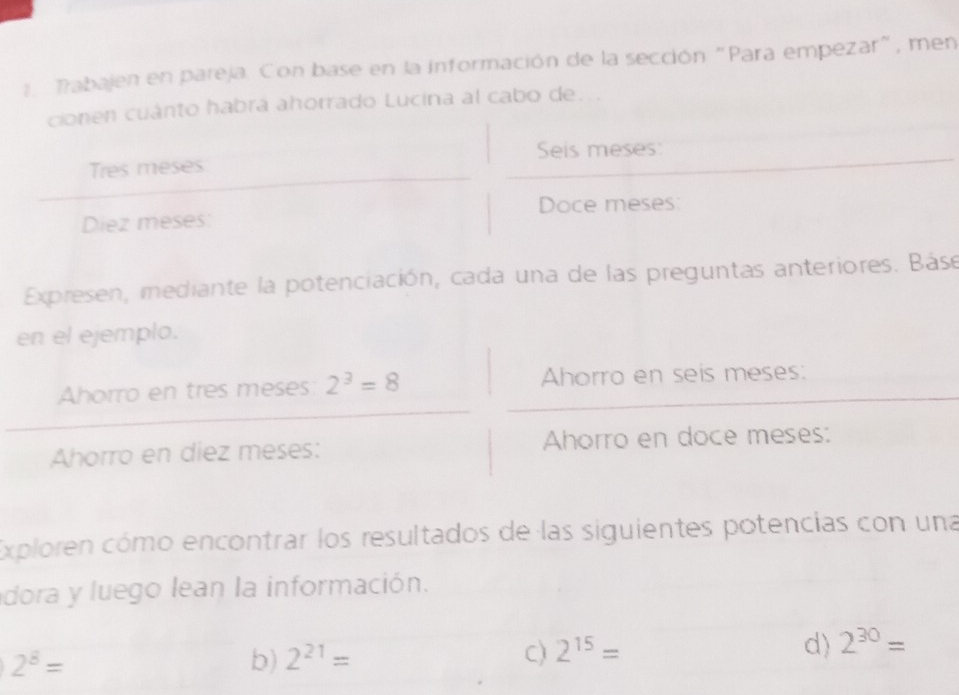 Tabajen en pareja. Con base en la información de la sección "Para empezar", men 
cionen cuánto habrá ahorrado Lucina al cabo de... 
Tres meses Seis meses: 
Diez meses: Doce meses: 
Expresen, mediante la potenciación, cada una de las preguntas anteriores. Báse 
en el ejemplo. 
Ahorro en tres meses: 2^3=8 Ahorro en seis meses: 
Ahorro en diez meses: Ahorro en doce meses: 
Exploren cómo encontrar los resultados de las siguientes potencias con una 
dora y luego lean la información.
2^8=
b) 2^(21)= C) 2^(15)= d) 2^(30)=