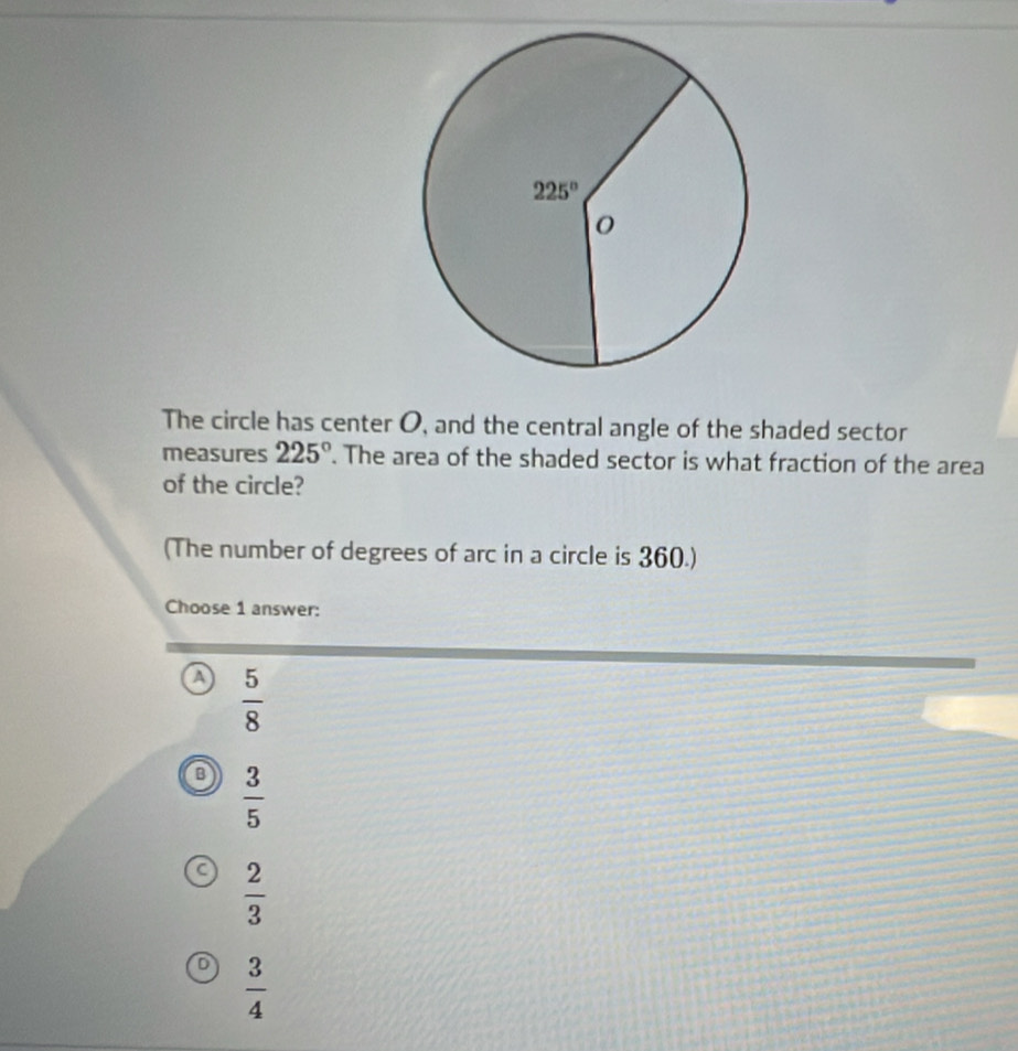 The circle has center O, and the central angle of the shaded sector
measures 225°. The area of the shaded sector is what fraction of the area
of the circle?
(The number of degrees of arc in a circle is 360.)
Choose 1 answer:
a  5/8 
 3/5 
a  2/3 
 3/4 