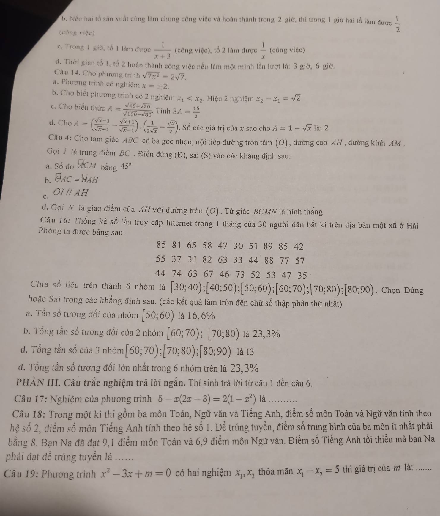 b. Nều hai tổ sản xuất cùng làm chung công việc và hoàn thành trong 2 giờ, thì trong 1 giờ hai tổ làm được  1/2 
(công việc)
c. Trong 1 giờ, tổ 1 làm được  1/x+3  (công việc), tổ 2 làm được  1/x (congvite)
d. Thời gian tổ 1, tổ 2 hoàn thành công việc nếu làm một mình lần lượt là: 3 giờ, 6 giờ.
Câu 14. Cho phương trình sqrt(7x^2)=2sqrt(7).
a. Phương trình có nghiệm x=± 2.
b. Cho biết phương trình có 2 nghiệm x_1 Hiệu 2 nghiệm x_2-x_1=sqrt(2)
c. Cho biểu thức A= (sqrt(45)+sqrt(20))/sqrt(180)-sqrt(80) . Tính 3A= 15/2 
d. Cho A=( (sqrt(x)-1)/sqrt(x)+1 - (sqrt(x)+1)/sqrt(x)-1 ).( 1/2sqrt(x) - sqrt(x)/2 ). Số các giá trị của x sao cho A=1-sqrt(x) 1à: 2
Câu 4: Cho tam giác ABC có ba góc nhọn, nội tiếp đường tròn tâm (O), đường cao AH , đường kính AM .
Gọi / là trung điểm BC . Điền đúng (Đ), sai (S) vào các khẳng định sau:
a. Số đo A'CM bằng 45°
b. θ _AC=B_AH
c. OIparallel AH
d. Gọi N là giao điểm của AH với đường tròn (O). Tứ giác BCMN là hình tháng
Câu 16: Thống kê số lần truy cập Internet trong 1 tháng của 30 người dân bắt kì trên địa bàn một xã ở Hải
Phòng ta được bảng sau.
85 81 65 58 47 30 51 89 85 42
55 37 31 82 63 33 44 88 77 57
44 74 63 67 46 73 52 53 47 35
Chia số liệu trên thành 6 nhóm là [30;40);[40;50);[50;60);[60;70);[70;80);[80;90). Chọn Đúng
hoặc Sai trong các khẳng định sau. (các kết quả làm tròn đến chữ số thập phân thứ nhất)
a. Tần số tương đối của nhóm [50;60) là 16,6%
b. Tổng tần số tương đổi của 2 nhóm [60;70);[70;80) là 23,3%
d. Tổng tần số của 3 nhóm [60;70);[70;80);[80;90) là 13
d. Tổng tần số tương đối lớn nhất trong 6 nhóm trên là 23,3%
PHẢN III. Câu trắc nghiệm trả lời ngắn. Thí sinh trả lời từ câu 1 đến câu 6.
Câu 17: Nghiệm của phương trình 5-x(2x-3)=2(1-x^2) là       
Câu 18: Trong một kì thi gồm ba môn Toán, Ngữ văn và Tiếng Anh, điểm số môn Toán và Ngữ văn tính theo
hệ số 2, điểm số môn Tiếng Anh tính theo hệ số 1. Để trúng tuyển, điểm số trung bình của ba môn ít nhất phải
bằng 8. Bạn Na đã đạt 9,1 điểm môn Toán và 6,9 điểm môn Ngữ văn. Điểm số Tiếng Anh tối thiểu mà bạn Na
phải đạt để trúng tuyển là ......
Câu 19: Phương trình x^2-3x+m=0 có hai nghiệm x_1,x_2 thỏa mãn x_1-x_2=5 thì giá trị của m là: .......