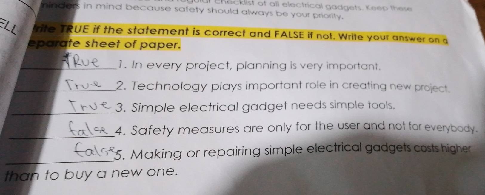 gulal checklist of all electrical gadgets. Keep these 
minders in mind because safety should always be your priority. 
rite TRUE if the statement is correct and FALSE if not. Write your answer on a 
eparate sheet of paper. 
_1. In every project, planning is very important. 
_2. Technology plays important role in creating new project. 
_3. Simple electrical gadget needs simple tools. 
_ 
4. Safety measures are only for the user and not for everybody. 
_ 
_5. Making or repairing simple electrical gadgets costs higher 
than to buy a new one.