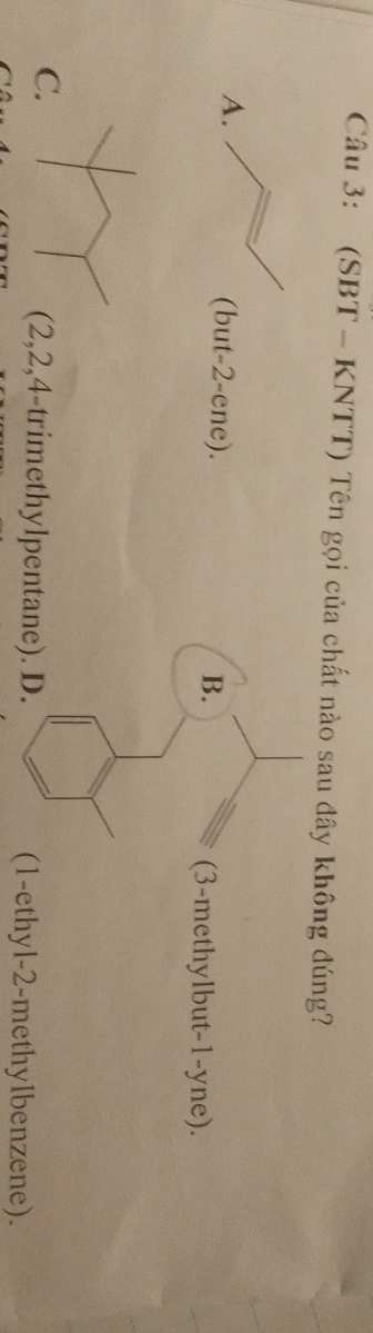 (SBT - KNTT) Tên gọi của chất nào sau đây không đúng?
A.
(but -2 -ene). B. (3 -methylbut -1 -yne).
C.
, 2, 4 -trimethylpentane). D. (1 -ethyl- 2 -methylbenzene).