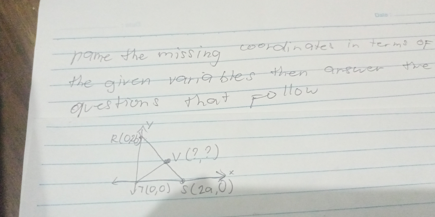 name the missing coordinatel in termo of 
the given vanables then answer the 
questions that Follow
y
R(0,2b)
V(?,?)
X
7(0,0) S(2a,0)