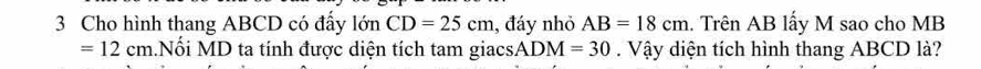 Cho hình thang ABCD có đấy lớn CD=25cm 1, đáy nhỏ AB=18cm. Trên AB lấy M sao cho MB
=12cm Nối MD ta tính được diện tích tam giacs. ADM=30 Vậy diện tích hình thang ABCD là?
