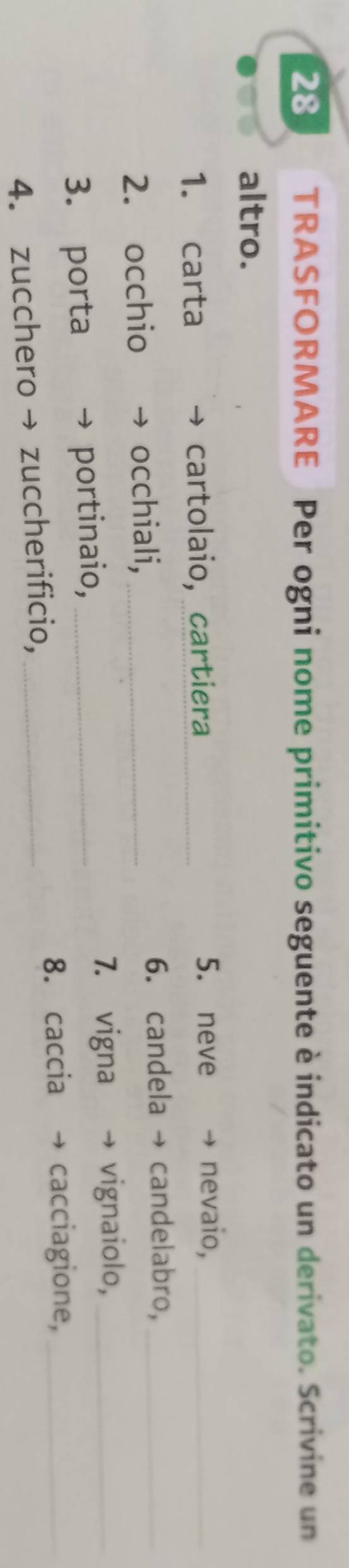 TRASFORMARE Per ogni nome primitivo seguente è indicato un derivato. Scrivine un 
altro. 
5. neve 
1. carta cartolaio, cartiera _nevaio,_ 
2. occhio occhiali, _6. candela candelabro,_ 
3. porta portinaio,_ 
7. vigna vignaiolo,_ 
8. caccia cacciagione,_ 
4. zucchero → zuccherificio,_