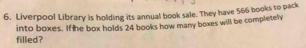 Liverpool Library is holding its annual book sale. They have 566 books to pack 
into boxes. Ifthe box holds 24 books how many boxes will be completely 
filled?