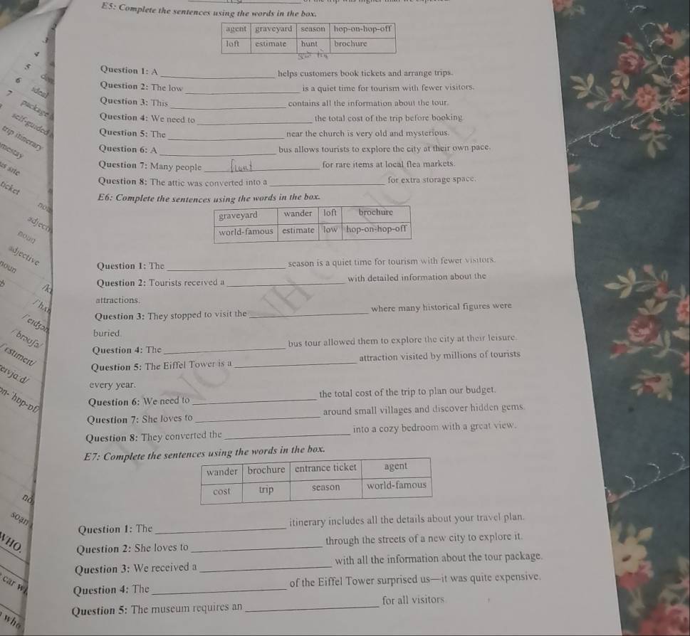 E5: Complete the sentences using the words in the box. 
Question 1: A 
_helps customers book tickets and arrange trips. 
_ 
Question 2: The low is a quiet time for tourism with fewer visitors. 
sdea 
Question 3: This contains all the information about the tour. 
7 package sclf-guided Question 5: The__ 
Question 4: We need to the total cost of the trip before booking 
near the church is very old and mysterious 
trip itinerary Question 6: A__ 
mestay 
bus allows tourists to explore the city at their own pace 
Question 7: Many people _for rare items at local flea markets. 
às site 
Question 8: The attic was converted into a _for extra storage space. 
ticket 
E6: Complete the sentences using the words in the box. 
not 
adjecn 
adjective Question 1: The_ 
roun 
season is a quiet time for tourism with fewer visitors. 
/k Question 2: Tourists received a_ with detailed information about the 
attractions 
_ 
/ho where many historical figures were 
Question 3: They stopped to visit the 
feidzon 
buried 
_ 
/broufa bus tour allowed them to explore the city at their leisure. 
Question 4: The 
Estiment 
Question 5: The Eiffel Tower is a _attraction visited by millions of tourists 
ervja: d/ 
every year. 
n- `hɒp-ɒf 
Question 6: We need to _the total cost of the trip to plan our budget. 
Question 7: She loves to _around small villages and discover hidden gems. 
Question 8: They converted the_ into a cozy bedroom with a great view. 
E7: Complete the sen words in the box. 
nà 
soạn itinerary includes all the details about your travel plan. 
Question 1: The_ 
VHO. Question 2: She loves to_ through the streets of a new city to explore it. 
_ 
Question 3: We received a _with all the information about the tour package. 
car w Question 4: The_ 
of the Eiffel Tower surprised us—it was quite expensive. 
_ 
Question 5: The museum requires an _for all visitors 
who