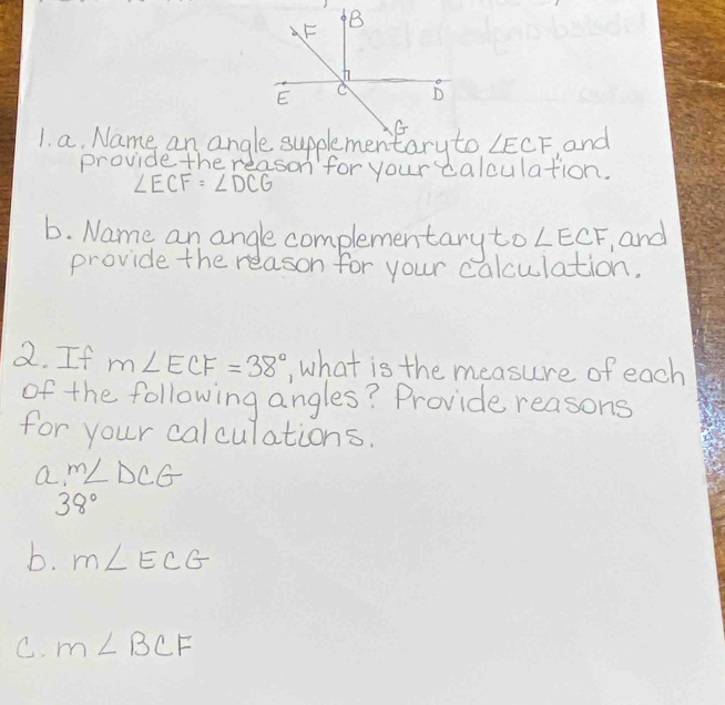 ∠ ECF and 
provide the reason for your calculation.
∠ ECF=∠ DCG
b. Name an anglecomplementary to ∠ ECF and 
provide the relason for your calculation. 
2. If m∠ ECF=38° , what is the measure of each 
of the following angles? Provide reasons 
for your calculations. 
a. m∠ DCG
38°
b. m∠ ECG
C. m∠ BCF