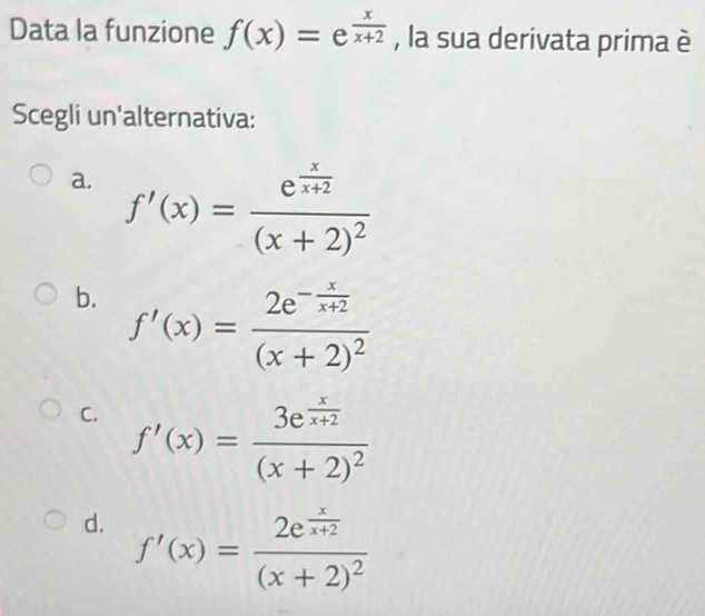 Data la funzione f(x)=e^(frac x)x+2 , la sua derivata prima è
Scegli un'alternativa:
a. f'(x)=frac e^(frac x)x+2(x+2)^2
b. f'(x)=frac 2e^(-frac x)x+2(x+2)^2
C. f'(x)=frac 3e^(frac x)x+2(x+2)^2
d. f'(x)=frac 2e^(frac x)x+2(x+2)^2