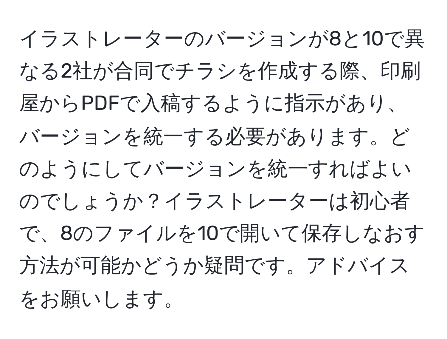 イラストレーターのバージョンが8と10で異なる2社が合同でチラシを作成する際、印刷屋からPDFで入稿するように指示があり、バージョンを統一する必要があります。どのようにしてバージョンを統一すればよいのでしょうか？イラストレーターは初心者で、8のファイルを10で開いて保存しなおす方法が可能かどうか疑問です。アドバイスをお願いします。