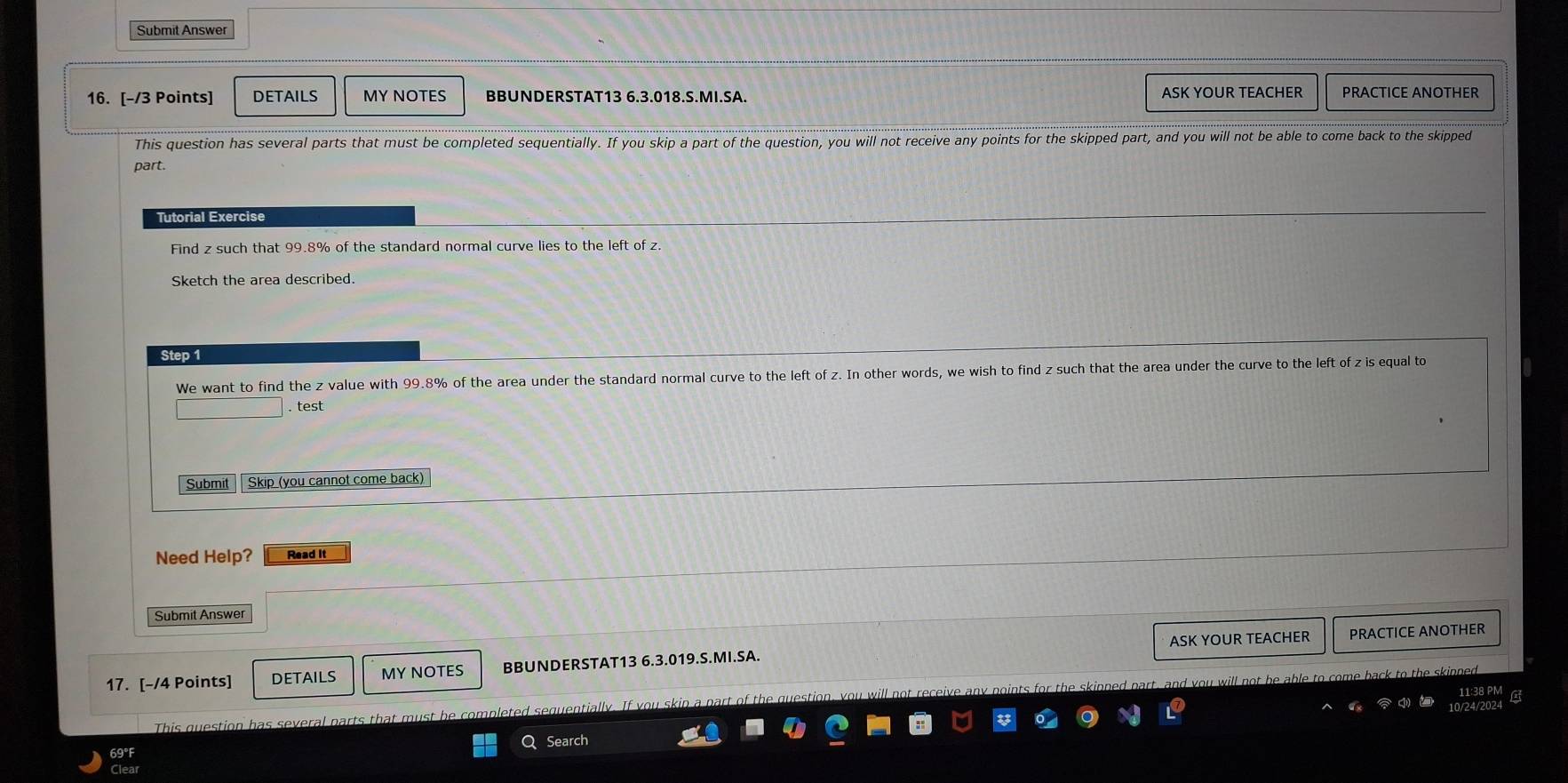 Submit Answer 
16. [-/3 Points] DETAILS MY NOTES BBUNDERSTAT13 6.3.018.S.MI.SA. ASK YOUR TEACHER PRACTICE ANOTHER 
This question has several parts that must be completed sequentially. If you skip a part of the question, you will not receive any points for the skipped part, and you will not be able to come back to the skipped 
part. 
Tutorial Exercise 
Find z such that 99.8% of the standard normal curve lies to the left of z. 
Sketch the area described. 
Step 1
We want to find the z value with 99.8% of the area under the standard normal curve to the left of z. In other words, we wish to find z such that the area under the curve to the left of z is equal to 
. test 
Submit Skip (you cannot come back) 
Need Help? Read it 
Submit Answer 
ASK YOUR TEACHER PRACTICE ANOTHER 
17. [-/4 Points] DETAILS MY NOTES BBUNDERSTAT13 6.3.019.S.MI.SA. 
This question has several parts that must be completed sequentially. If you skip a part of the gu i the skinned part, and you will not be able to come back to the skinned. 
10/24/2024 
Q Search
