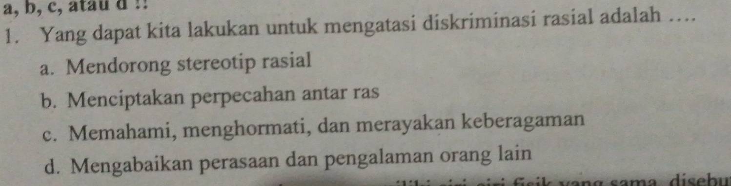 a, b, c, atau d !!
1. Yang dapat kita lakukan untuk mengatasi diskriminasi rasial adalah ….
a. Mendorong stereotip rasial
b. Menciptakan perpecahan antar ras
c. Memahami, menghormati, dan merayakan keberagaman
d. Mengabaikan perasaan dan pengalaman orang lain