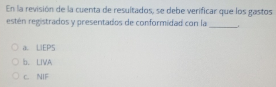 En la revisión de la cuenta de resultados, se debe verificar que los gastos
estén registrados y presentados de conformidad con la
_.
a. LIEPS
b. LIVA
c. NIF