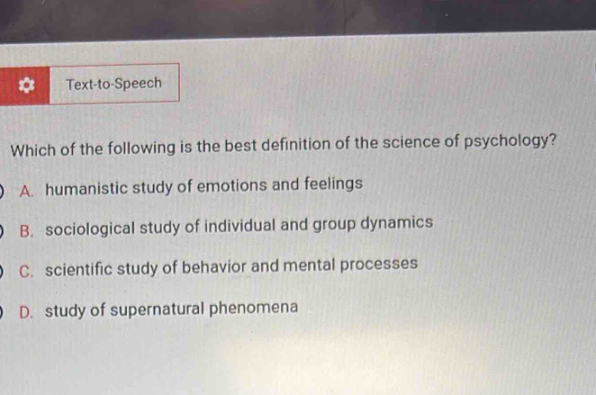 Text-to-Speech
Which of the following is the best definition of the science of psychology?
A. humanistic study of emotions and feelings
B. sociological study of individual and group dynamics
C. scientific study of behavior and mental processes
D. study of supernatural phenomena