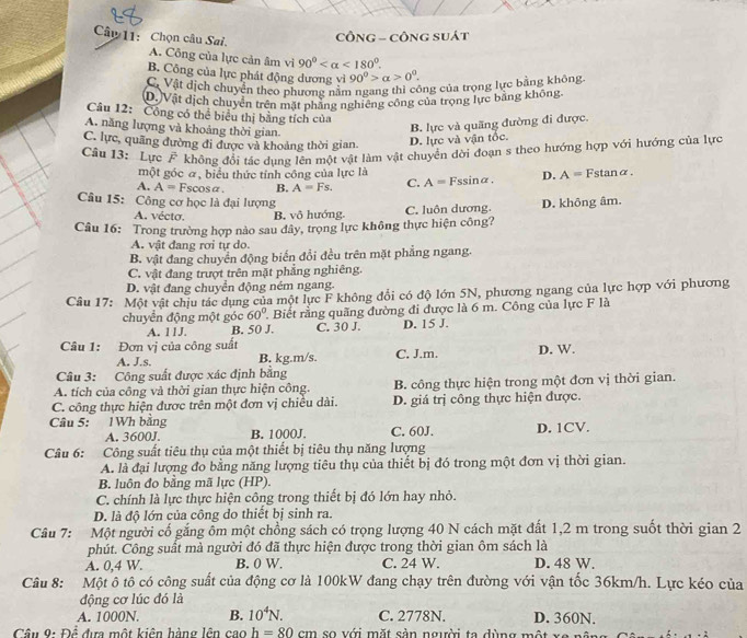 Chọn câu Sai.
CÔNG - CÔNG SUát
A. Công của lực cản âm vì 90° <180°.
B. Công của lực phát động dương yì 90°>alpha >0°.
C. Vật dịch chuyển theo phương nằm ngang thi công của trọng lực bằng không
D.)Vật dịch chuyển trên mặt phẳng nghiêng công của trọng lực bằng không.
Câu 12: Công có thể biểu thị bằng tích của
A. năng lượng và khoảng thời gian
B. lực và quãng đường đi được.
C. lực, quãng đường đi được và khoảng thời gian. D. lực và vận tốc.
Câu 13: Lực # không đổi tác dung lên một vật làm vật chuyển dời đoạn s theo hướng hợp với hướng của lực
một góc α, biểu thức tính công của lực là
A. A= scosα B. A=Fs. C. A=Fs ssinα. D. A= Fstanα.
Câu 15: Công cơ học là đại lượng D. không âm.
A. vécto. B. vô hướng. C. luôn dương.
Câu 16: Trong trường hợp nào sau đây, trọng lực không thực hiện công?
A. vật đang rơi tự do.
B. vật đang chuyển động biển đổi đều trên mặt phẳng ngang.
C. vật đang trượt trên mặt phẳng nghiêng.
D. vật đang chuyển động ném ngang.
Câu 17: Một vật chịu tác dụng của một lực F không đổi có độ lớn 5N, phương ngang của lực hợp với phương
chuyển động một góc 60° Biết rằng quãng đường đi được là 6 m. Công của lực F là
A. 11J. B. 50 J. C. 30 J. D. 15 J.
Câu 1: Đơn vị của công suất
A. J.s. B. kg.m/s. C. J.m. D. W.
Câu 3: Công suất được xác định bằng
A. tích của công và thời gian thực hiện công. B. công thực hiện trong một đơn vị thời gian.
C. công thực hiện được trên một đơn vị chiều dài. D. giá trị công thực hiện được.
Câu 5: 1Wh bằng C. 60J. D. 1CV.
A. 3600J. B. 1000J.
Câu 6: Công suất tiêu thụ của một thiết bị tiêu thụ năng lượng
A. là đại lượng đo bằng năng lượng tiêu thụ của thiết bị đó trong một đơn vị thời gian.
B. luôn đo bằng mã lực (HP).
C. chính là lực thực hiện công trong thiết bị đó lớn hay nhỏ.
D. là độ lớn của công do thiết bị sinh ra.
Câu 7: Một người cổ gắng ổm một chồng sách có trọng lượng 40 N cách mặt đất 1,2 m trong suốt thời gian 2
phút. Công suất mà người đó đã thực hiện được trong thời gian ôm sách là
A. 0,4 W. B. 0 W. C. 24 W. D. 48 W.
Câu 8: Một ô tô có công suất của động cơ là 100kW đang chạy trên đường với vận tốc 36km/h. Lực kéo của
động cơ lúc đó là
A. 1000N B. 10^4N. C. 2778N. D. 360N.
Cầu 9: Để đựa một kiên hàng lên cao h=80cm so với mặt sản người ta dùng một xe   n