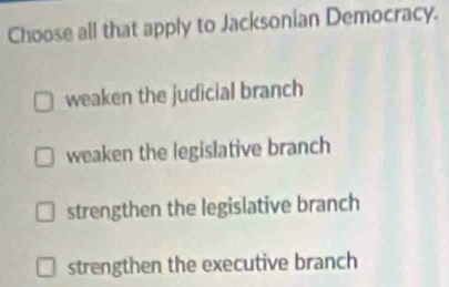 Choose all that apply to Jacksonian Democracy.
weaken the judicial branch
weaken the legislative branch
strengthen the legislative branch
strengthen the executive branch