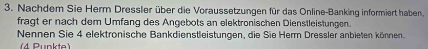 Nachdem Sie Herrn Dressler über die Voraussetzungen für das Online-Banking informiert haben, 
fragt er nach dem Umfang des Angebots an elektronischen Dienstleistungen. 
Nennen Sie 4 elektronische Bankdienstleistungen, die Sie Herrn Dressler anbieten können. 
(4 Punkte)