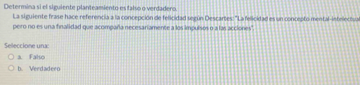 Determina si el siguiente planteamiento es falso o verdadero.
La siguiente frase hace referencia a la concepción de felicidad según Descartes: "La felicidad es un concepto mental-intelectua
pero no es una finalidad que acompaña necesariamente a los impulsos o a las acciones".
Seleccione una:
a. Falso
b. Verdadero