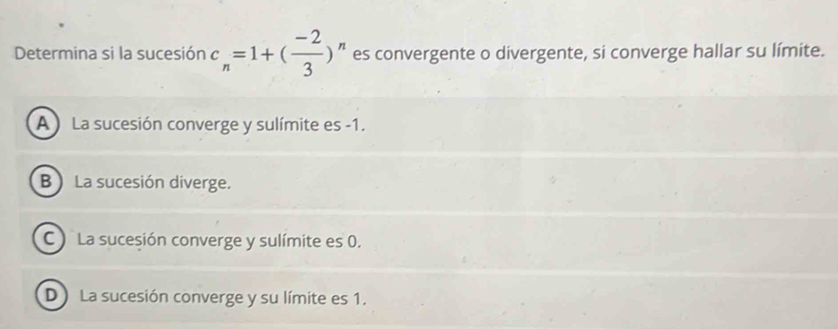 Determina si la sucesión c_n=1+( (-2)/3 )^n es convergente o divergente, si converge hallar su límite.
A ) La sucesión converge y sulímite es -1.
B  La sucesión diverge.
C ) La sucesión converge y sulímite es 0.
D La sucesión converge y su límite es 1.