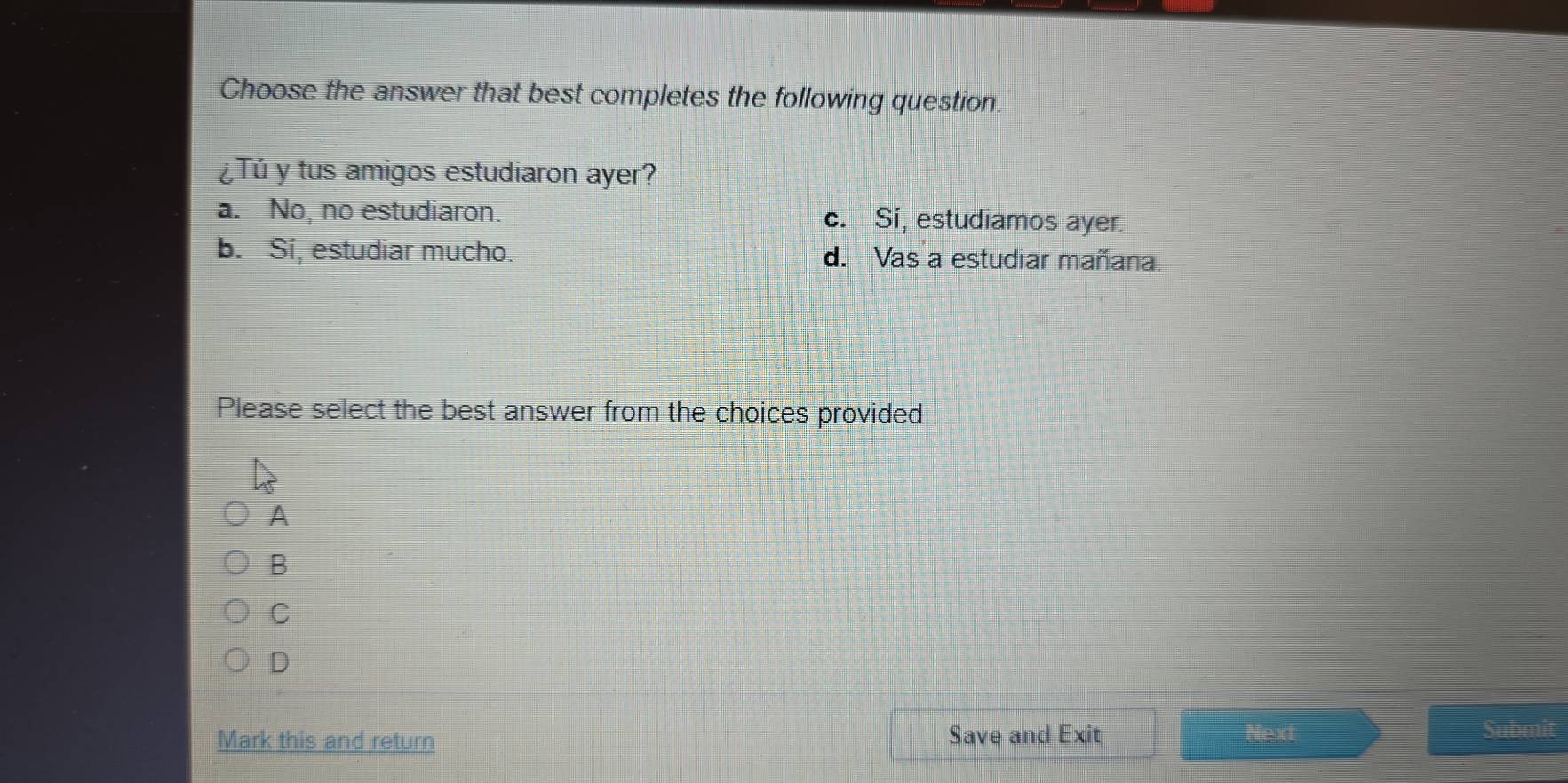 Choose the answer that best completes the following question.
¿Tú y tus amigos estudiaron ayer?
a. No, no estudiaron. c. Si, estudiamos ayer.
b. Sí, estudiar mucho. d. Vas a estudiar mañana.
Please select the best answer from the choices provided
A
B
C
D
Mark this and return Save and Exit Next
Submit