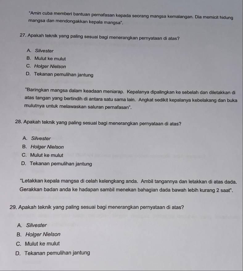 "Amin cuba memberi bantuan pernafasan kepada seorang mangsa kemalangan. Dia memicit hidung
mangsa dan mendongakkan kepala mangsa".
27. Apakah teknik yang paling sesuai bagi menerangkan pernyataan di atas?
A. Silvester
B. Mulut ke mulut
C. Holger Nielson
D. Tekanan pemulihan jantung
"Baringkan mangsa dalam keadaan meniarap. Kepalanya dipalingkan ke sebelah dan diletakkan di
atas tangan yang bertindih di antara satu sama lain. Angkat sedikit kepalanya kebelakang dan buka
mulutnya untuk melawaskan saluran pernafasan".
28. Apakah teknik yang paling sesuai bagi menerangkan pernyataan di atas?
A. Silvester
B. Holger Nielson
C. Mulut ke mulut
D. Tekanan pemulihan jantung
“Letakkan kepala mangsa di celah kelengkang anda. Ambil tangannya dan letakkan di atas dada.
Gerakkan badan anda ke hadapan sambil menekan bahagian dada bawah lebih kurang 2 saat".
29. Apakah teknik yang paling sesuai bagi menerangkan pernyataan di atas?
A. Silvester
B. Holger Nielson
C. Mulut ke mulut
D. Tekanan pemulihan jantung