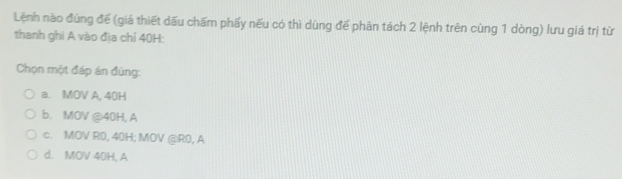 Lệnh nào đúng đế (giá thiết dấu chấm phẩy nếu có thì dùng để phân tách 2 lệnh trên cùng 1 dòng) lưu giá trị từ
thanh ghi A vào địa chỉ 40H :
Chọn một đáp án đúng:
a. MOV A, 40H
b. MOV @ 40H, A
c. MOV R0, 40H; MOV @ R0, A
d. MOV 40H, A