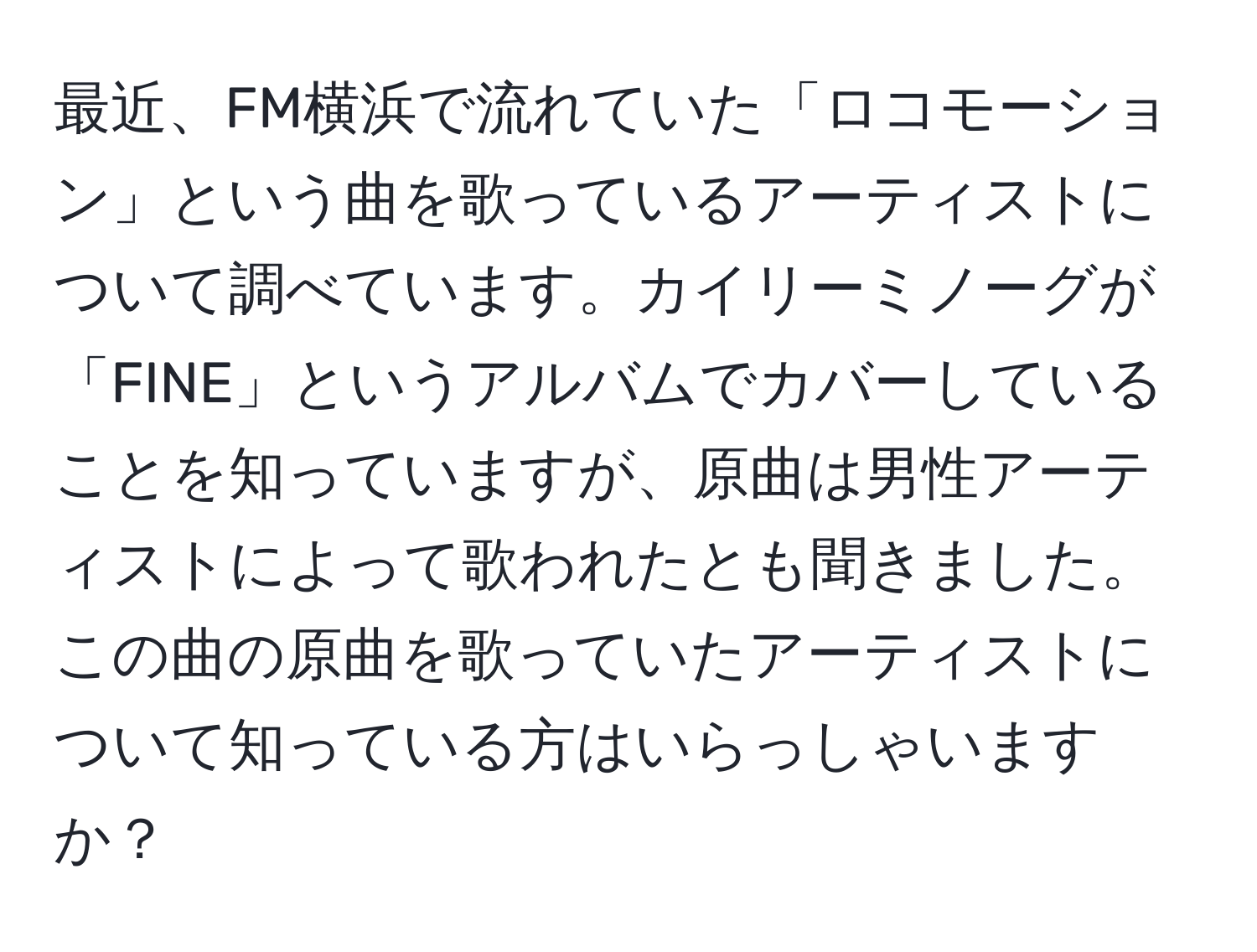 最近、FM横浜で流れていた「ロコモーション」という曲を歌っているアーティストについて調べています。カイリーミノーグが「FINE」というアルバムでカバーしていることを知っていますが、原曲は男性アーティストによって歌われたとも聞きました。この曲の原曲を歌っていたアーティストについて知っている方はいらっしゃいますか？