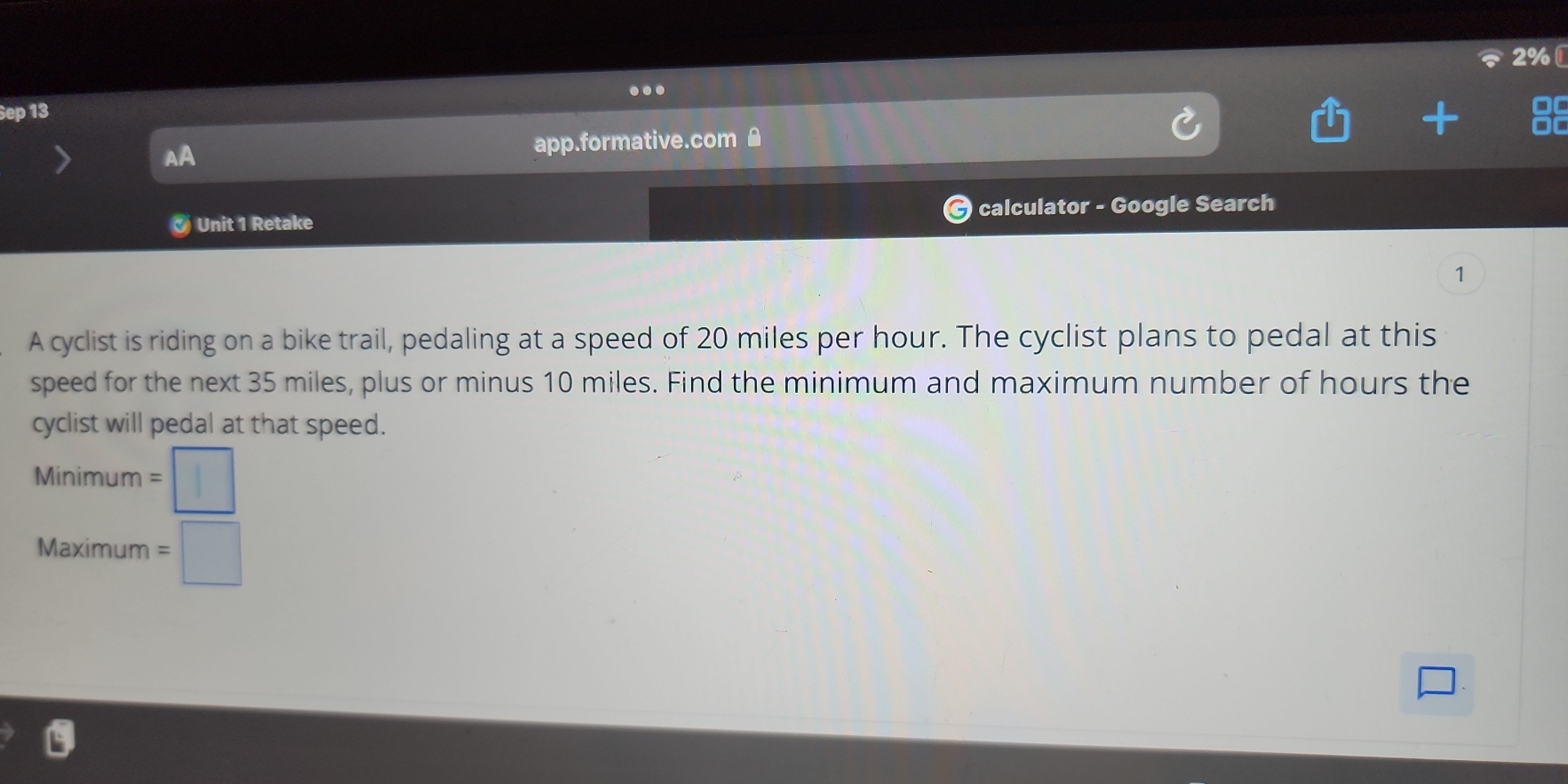 2% [ 
... 
Sep 13 
AA app.formative.com £ 
Unit 1 Retake calculator - Google Search 
1 
A cyclist is riding on a bike trail, pedaling at a speed of 20 miles per hour. The cyclist plans to pedal at this 
speed for the next 35 miles, plus or minus 10 miles. Find the minimum and maximum number of hours the 
cyclist will pedal at that speed. 
Minimum =□
Maximum =□