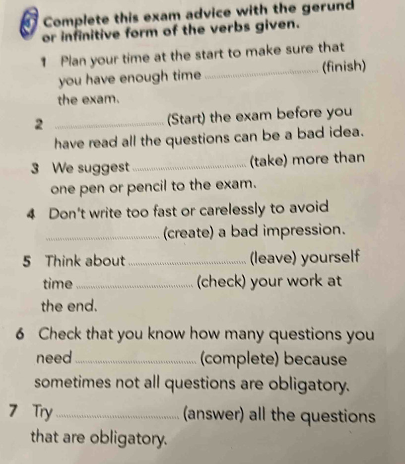 Complete this exam advice with the gerund 
or infinitive form of the verbs given. 
1 Plan your time at the start to make sure that 
_(finish) 
you have enough time 
the exam. 
2 _(Start) the exam before you 
have read all the questions can be a bad idea. 
3 We suggest_ (take) more than 
one pen or pencil to the exam. 
4 Don't write too fast or carelessly to avoid 
_(create) a bad impression. 
5 Think about _(leave) yourself 
time_ (check) your work at 
the end. 
6 Check that you know how many questions you 
need _(complete) because 
sometimes not all questions are obligatory. 
7 Try _ (answer) all the questions 
that are obligatory.