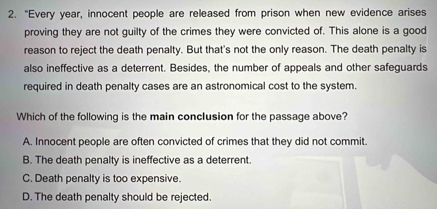 “Every year, innocent people are released from prison when new evidence arises
proving they are not guilty of the crimes they were convicted of. This alone is a good
reason to reject the death penalty. But that's not the only reason. The death penalty is
also ineffective as a deterrent. Besides, the number of appeals and other safeguards
required in death penalty cases are an astronomical cost to the system.
Which of the following is the main conclusion for the passage above?
A. Innocent people are often convicted of crimes that they did not commit.
B. The death penalty is ineffective as a deterrent.
C. Death penalty is too expensive.
D. The death penalty should be rejected.