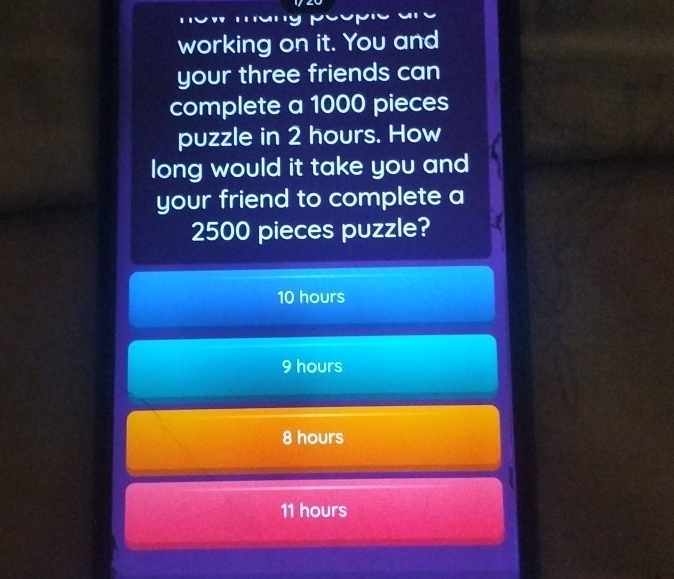 working on it. You and
your three friends can
complete a 1000 pieces
puzzle in 2 hours. How
long would it take you and
your friend to complete a
2500 pieces puzzle?
10 hours
9 hours
8 hours
11 hours