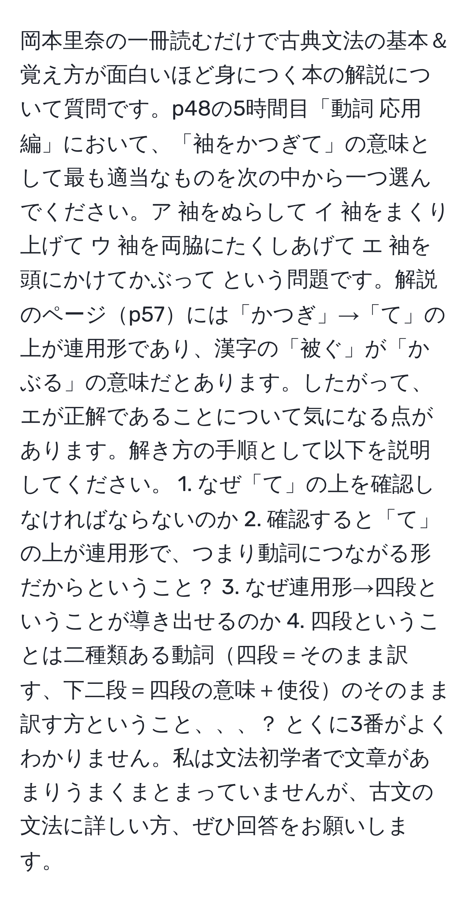 岡本里奈の一冊読むだけで古典文法の基本＆覚え方が面白いほど身につく本の解説について質問です。p48の5時間目「動詞 応用編」において、「袖をかつぎて」の意味として最も適当なものを次の中から一つ選んでください。ア 袖をぬらして イ 袖をまくり上げて ウ 袖を両脇にたくしあげて エ 袖を頭にかけてかぶって という問題です。解説のページp57には「かつぎ」→「て」の上が連用形であり、漢字の「被ぐ」が「かぶる」の意味だとあります。したがって、エが正解であることについて気になる点があります。解き方の手順として以下を説明してください。 1. なぜ「て」の上を確認しなければならないのか 2. 確認すると「て」の上が連用形で、つまり動詞につながる形だからということ？ 3. なぜ連用形→四段ということが導き出せるのか 4. 四段ということは二種類ある動詞四段＝そのまま訳す、下二段＝四段の意味＋使役のそのまま訳す方ということ、、、？ とくに3番がよくわかりません。私は文法初学者で文章があまりうまくまとまっていませんが、古文の文法に詳しい方、ぜひ回答をお願いします。